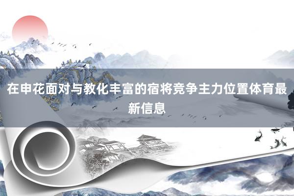 在申花面对与教化丰富的宿将竞争主力位置体育最新信息