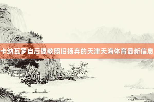 卡纳瓦罗自后握教照旧扬弃的天津天海体育最新信息