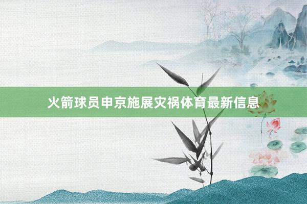 火箭球员申京施展灾祸体育最新信息