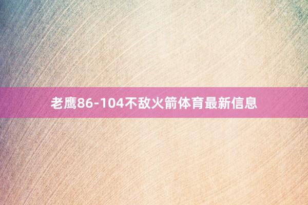 老鹰86-104不敌火箭体育最新信息