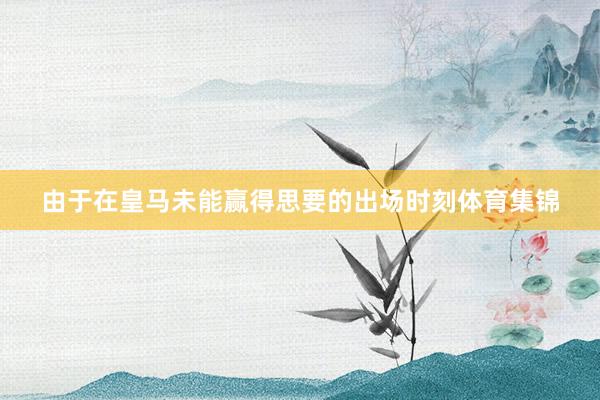 由于在皇马未能赢得思要的出场时刻体育集锦