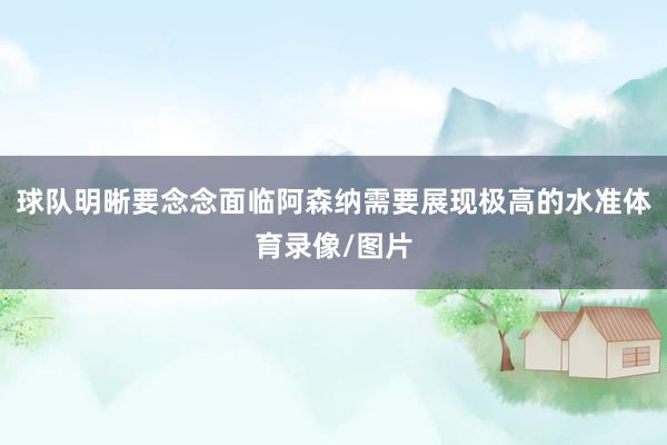 球队明晰要念念面临阿森纳需要展现极高的水准体育录像/图片