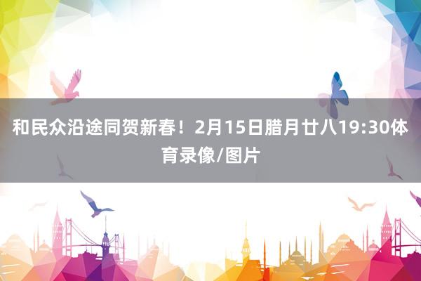 和民众沿途同贺新春！2月15日腊月廿八19:30体育录像/图片