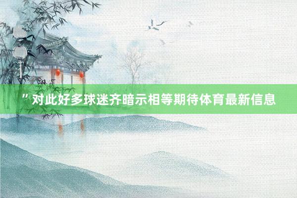 ”对此好多球迷齐暗示相等期待体育最新信息