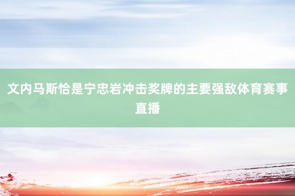 文内马斯恰是宁忠岩冲击奖牌的主要强敌体育赛事直播
