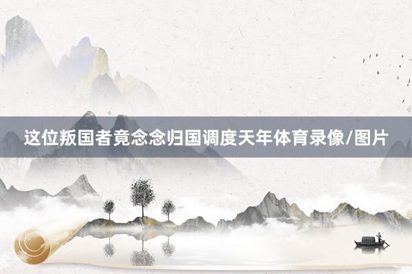 这位叛国者竟念念归国调度天年体育录像/图片