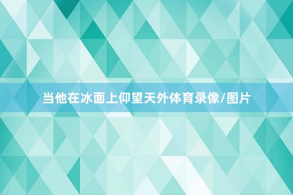 当他在冰面上仰望天外体育录像/图片