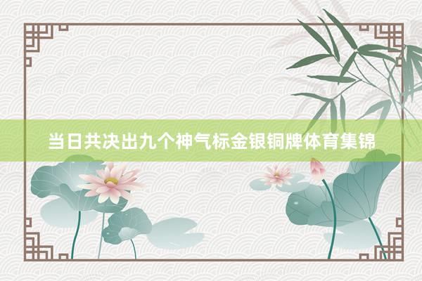 当日共决出九个神气标金银铜牌体育集锦