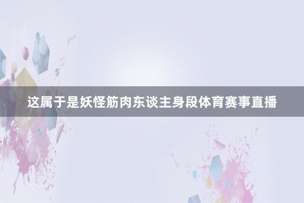 这属于是妖怪筋肉东谈主身段体育赛事直播