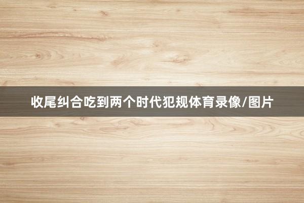 收尾纠合吃到两个时代犯规体育录像/图片