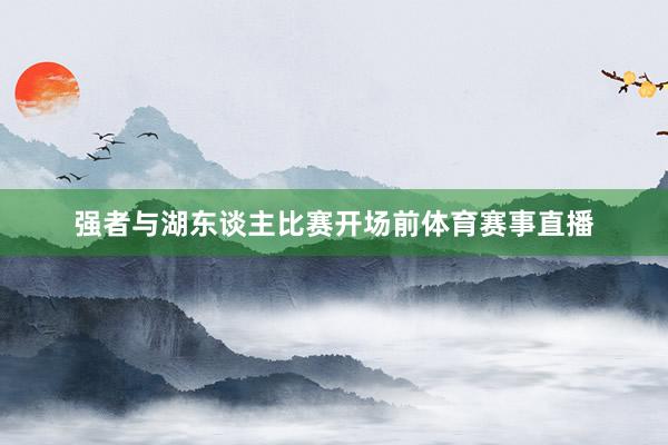 强者与湖东谈主比赛开场前体育赛事直播