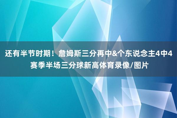 还有半节时期！詹姆斯三分再中&个东说念主4中4 赛季半场三分球新高体育录像/图片