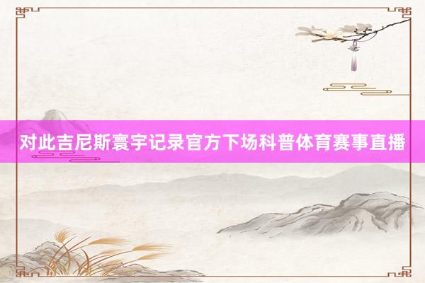 对此吉尼斯寰宇记录官方下场科普体育赛事直播