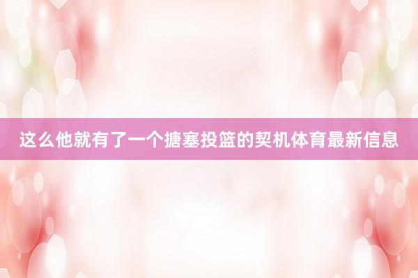 这么他就有了一个搪塞投篮的契机体育最新信息