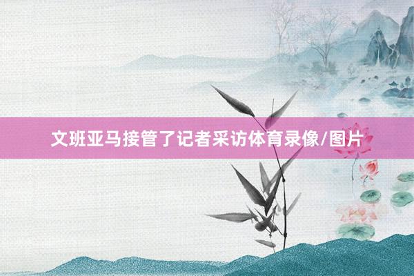 文班亚马接管了记者采访体育录像/图片