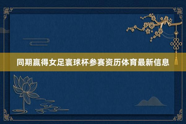 同期赢得女足寰球杯参赛资历体育最新信息