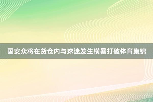 国安众将在货仓内与球迷发生横暴打破体育集锦