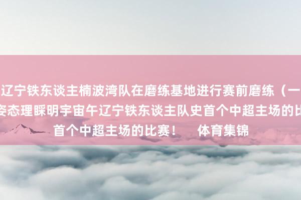 辽宁铁东谈主楠波湾队在磨练基地进行赛前磨练（一）！以最填塞的姿态理睬明宇宙午辽宁铁东谈主队史首个中超主场的比赛！    体育集锦