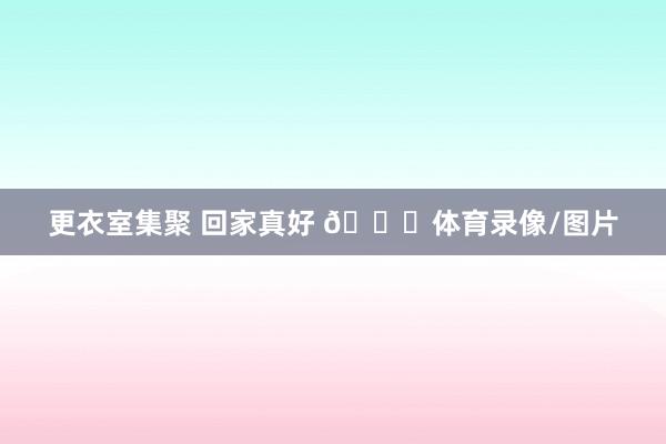 更衣室集聚 回家真好 💚体育录像/图片