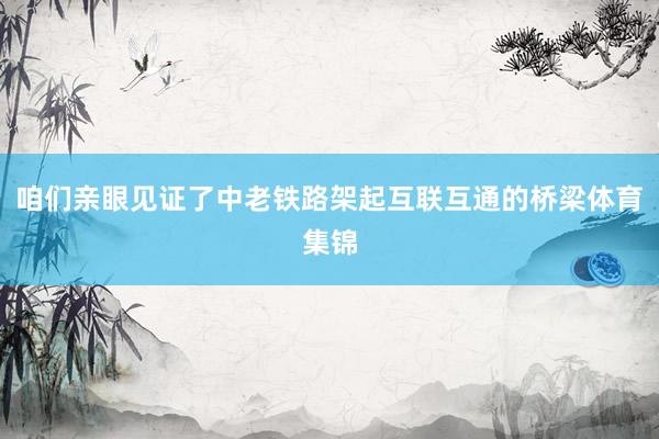 咱们亲眼见证了中老铁路架起互联互通的桥梁体育集锦