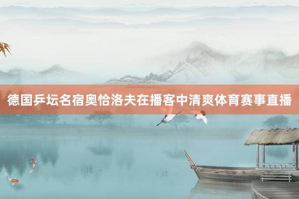 德国乒坛名宿奥恰洛夫在播客中清爽体育赛事直播