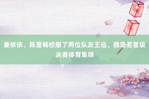 姜依依、陈显畅校服了两位队友王远、魏璟茗晋级决赛体育集锦
