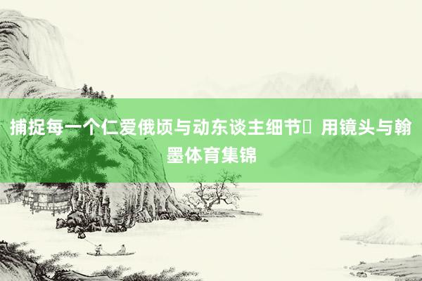 捕捉每一个仁爱俄顷与动东谈主细节✅用镜头与翰墨体育集锦