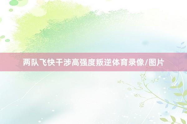 两队飞快干涉高强度叛逆体育录像/图片