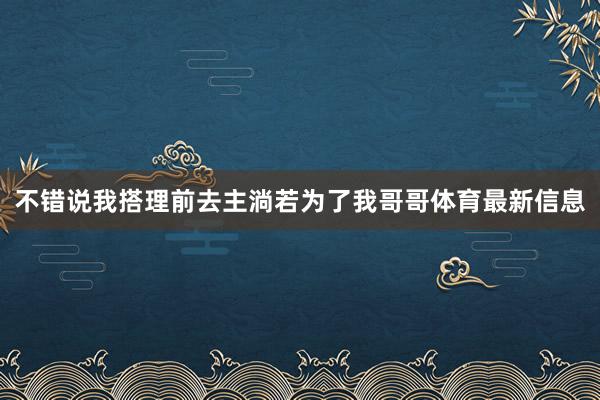 不错说我搭理前去主淌若为了我哥哥体育最新信息