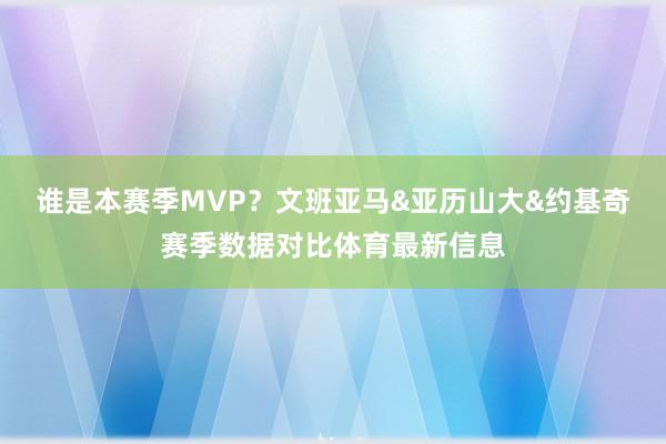 谁是本赛季MVP？文班亚马&亚历山大&约基奇赛季数据对比体育最新信息