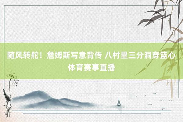 随风转舵！詹姆斯写意背传 八村塁三分洞穿篮心体育赛事直播