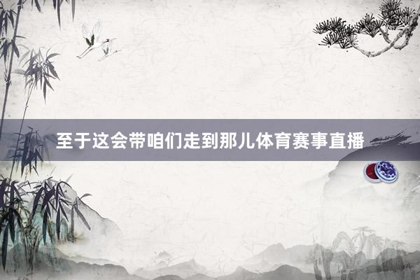至于这会带咱们走到那儿体育赛事直播