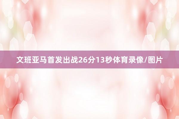 文班亚马首发出战26分13秒体育录像/图片
