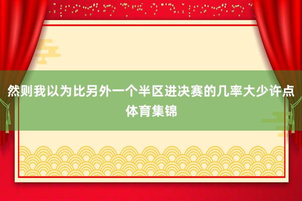 然则我以为比另外一个半区进决赛的几率大少许点体育集锦
