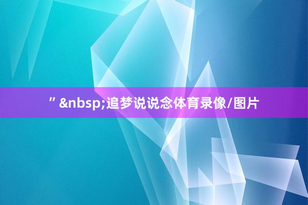”&nbsp;追梦说说念体育录像/图片