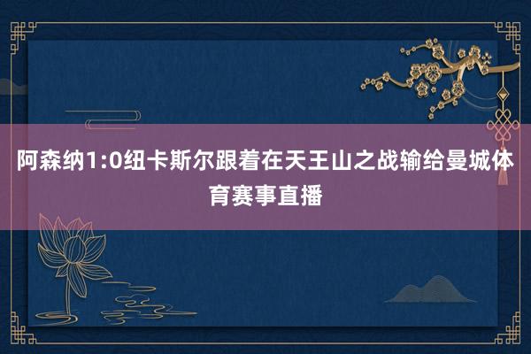 阿森纳1:0纽卡斯尔跟着在天王山之战输给曼城体育赛事直播