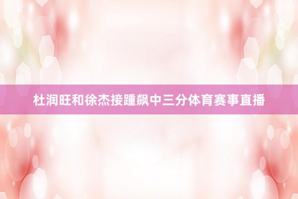 杜润旺和徐杰接踵飙中三分体育赛事直播