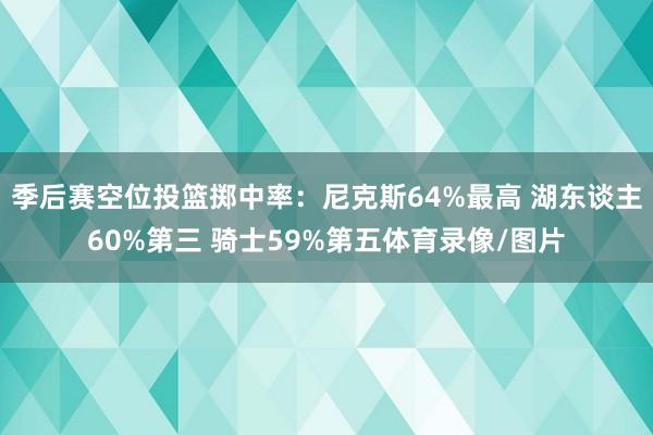 季后赛空位投篮掷中率：尼克斯64%最高 湖东谈主60%第三 骑士59%第五体育录像/图片