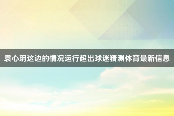 袁心玥这边的情况运行超出球迷猜测体育最新信息