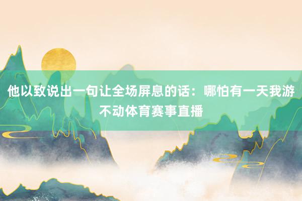 他以致说出一句让全场屏息的话：哪怕有一天我游不动体育赛事直播