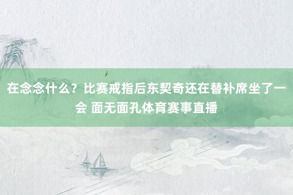 在念念什么？比赛戒指后东契奇还在替补席坐了一会 面无面孔体育赛事直播