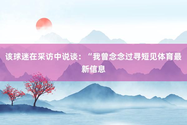 该球迷在采访中说谈：“我曾念念过寻短见体育最新信息