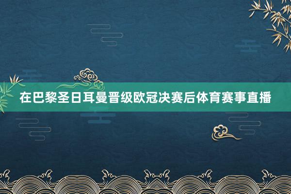 在巴黎圣日耳曼晋级欧冠决赛后体育赛事直播