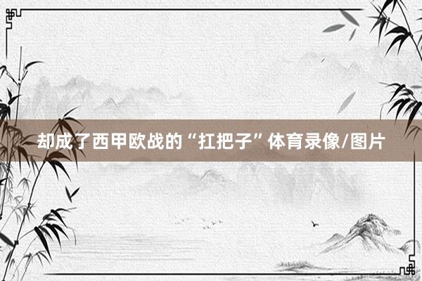 却成了西甲欧战的“扛把子”体育录像/图片