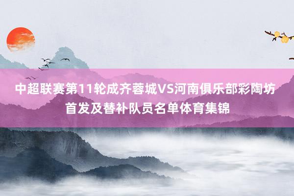 中超联赛第11轮成齐蓉城VS河南俱乐部彩陶坊 首发及替补队员名单体育集锦