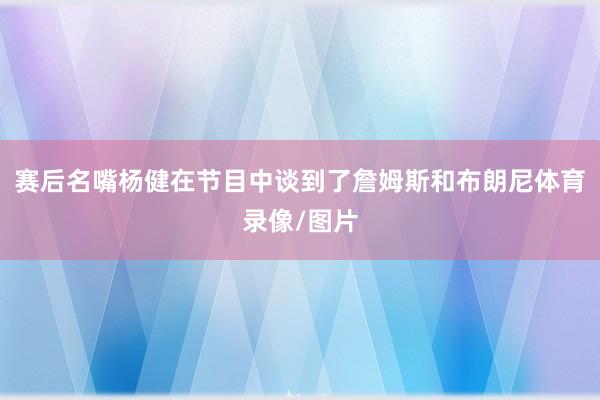 赛后名嘴杨健在节目中谈到了詹姆斯和布朗尼体育录像/图片