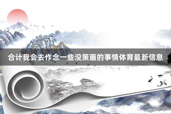合计我会去作念一些没策画的事情体育最新信息
