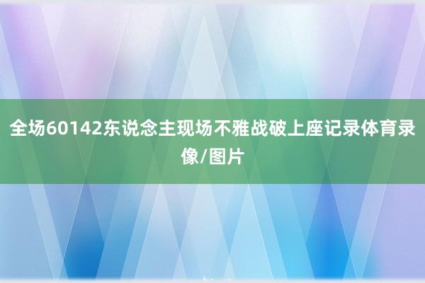 全场60142东说念主现场不雅战破上座记录体育录像/图片