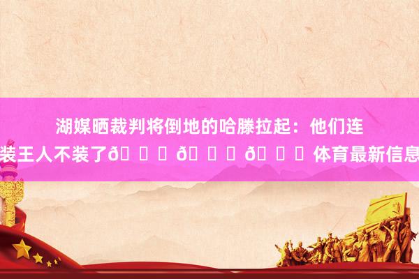 湖媒晒裁判将倒地的哈滕拉起：他们连装王人不装了😂😂😂体育最新信息