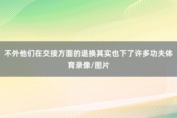 不外他们在交接方面的退换其实也下了许多功夫体育录像/图片